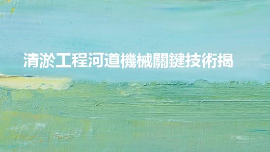 清淤工程河道機械關鍵技術揭秘：如何處理都市排水難題？